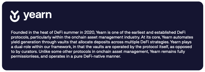 Founded in the heat of DeFi summer in 2020, Yearn is one of the earliest and established DeFi protocols, particularly within the onchain asset management industry. At its core, Yearn automates yield generation through vaults that allocate deposits across multiple DeFi strategies. Yearn plays a dual-role within our framework, in that the vaults are operated by the protocol itself, as opposed to by curators. Unlike some other protocols in onchain asset management, Yearn remains fully permissionless, and operates in a pure DeFi-native manner. 