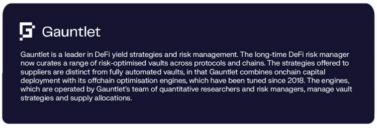 Gauntlet is a leader in DeFi yield strategies and risk management. The long-time DeFi risk manager now curates a range of risk-optimised vaults across protocols and chains. The strategies offered to suppliers are distinct from fully automated vaults, in that Gauntlet combines onchain capital deployment with its offchain optimisation engines, which have been tuned since 2018. The engines, which are operated by Gauntlet's team of quantitative researchers and risk managers, manage vault strategies and supply allocations.