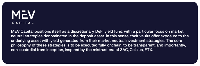 MEV Capital positions itself as a discretionary DeFi yield fund, with a particular focus on market neutral strategies denominated in the deposit asset. In this sense, their vaults offer exposure to the underlying asset with yield generated from their market neutral investment strategies. The core philosophy of these strategies is to be executed fully onchain, to be transparent, and importantly, non-custodial from inception, inspired by the mistrust era of 3AC, Celsius, FTX.