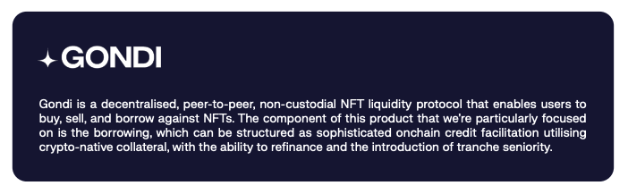 Gondi is a decentralised, peer-to-peer, non-custodial NFT liquidity protocol that enables users to buy, sell, and borrow against NFTs. The component of this product that we’re particularly focused on is the borrowing, which can be structured as sophisticated onchain credit facilitation utilising crypto-native collateral, with the ability to refinance and the introduction of tranche seniority. 