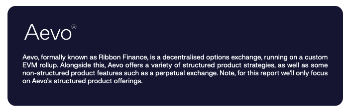 Aevo, formally known as Ribbon Finance, is a decentralised options exchange, running on a custom EVM rollup. Alongside this, Aevo offers a variety of structured product strategies, as well as some non-structured product features such as a perpetual exchange. Note, for this report we’ll only focus on Aevo’s structured product offerings. 